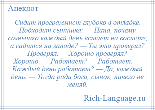 
    Сидит программист глубоко в отладке. Подходит сынишка: — Папа, почему солнышко каждый день встает на востоке, а садится на западе? — Ты это проверял? — Проверял. — Хорошо проверял? — Хорошо. — Работает? — Работает. — Каждый день работает? — Да, каждый день. — Тогда ради бога, сынок, ничего не меняй.