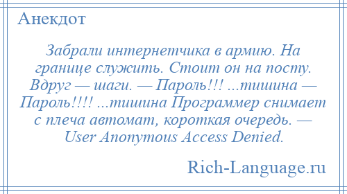 
    Забрали интернетчика в армию. На границе служить. Стоит он на посту. Вдруг — шаги. — Пароль!!! ...тишина — Пароль!!!! ...тишина Программер снимает с плеча автомат, короткая очередь. — User Anonymous Access Denied.