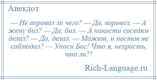 
    — Не воровал ли чего? — Да, воровал. — А жену бил? — Да, бил. — А пакости соседям делал? — Да, делал. — Может, и постов не соблюдал? — Упаси Бог! Что я, нехристь, что ли?!