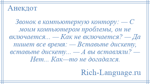 
    Звонок в компьютерную контору: — С моим компьютером проблемы, он не включается... — Как не включается? — Да пишет все время: — Вставьте дискету, вставьте дискету... — А вы вставляли? — Нет... Как—то не догадался.