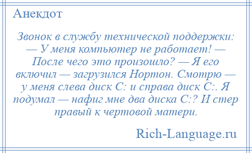 
    Звонок в службу технической поддержки: — У меня компьютер не работает! — После чего это произошло? — Я его включил — загрузился Нортон. Смотрю — у меня слева диск С: и справа диск С:. Я подумал — нафиг мне два диска С:? И стер правый к чертовой матери.