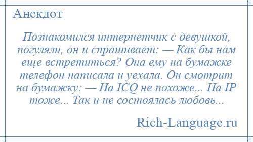 
    Познакомился интернетчик с девушкой, погуляли, он и спрашивает: — Как бы нам еще встретиться? Она ему на бумажке телефон написала и уехала. Он смотрит на бумажку: — На ICQ не похоже... На IP тоже... Так и не состоялась любовь...