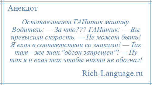 
    Останавливает ГАИшник машину. Водитель: — За что??? ГАИшник: — Вы превысили скорость. — Не может быть! Я ехал в соответствии со знаками! — Так там—же знак обгон запрещен ! — Ну так я и ехал так чтобы никто не обогнал!