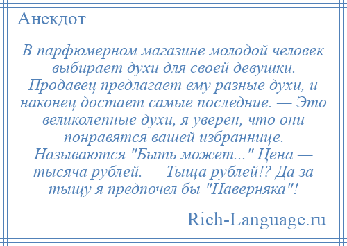 
    В парфюмерном магазине молодой человек выбирает духи для своей девушки. Продавец предлагает ему разные духи, и наконец достает самые последние. — Это великолепные духи, я уверен, что они понравятся вашей избраннице. Называются Быть может... Цена — тысяча рублей. — Тыща рублей!? Да за тыщу я предпочел бы Наверняка !
