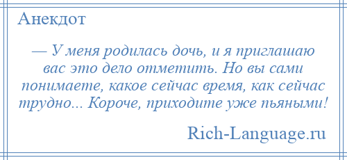 
    — У меня родилась дочь, и я приглашаю вас это дело отметить. Но вы сами понимаете, какое сейчас время, как сейчас трудно... Короче, приходите уже пьяными!