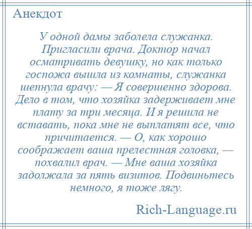
    У одной дамы заболела служанка. Пригласили врача. Доктор начал осматривать девушку, но как только госпожа вышла из комнаты, служанка шепнула врачу: — Я совершенно здорова. Дело в том, что хозяйка задерживает мне плату за три месяца. И я решила не вставать, пока мне не выплатят все, что причитается. — О, как хорошо соображает ваша прелестная головка, — похвалил врач. — Мне ваша хозяйка задолжала за пять визитов. Подвиньтесь немного, я тоже лягу.