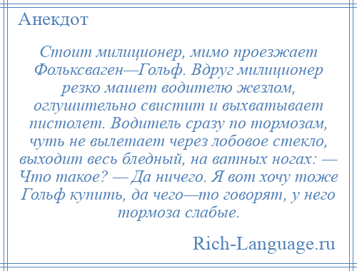 
    Стоит милиционер, мимо проезжает Фольксваген—Гольф. Вдруг милиционер резко машет водителю жезлом, оглушительно свистит и выхватывает пистолет. Водитель сразу по тормозам, чуть не вылетает через лобовое стекло, выходит весь бледный, на ватных ногах: — Что такое? — Да ничего. Я вот хочу тоже Гольф купить, да чего—то говорят, у него тормоза слабые.