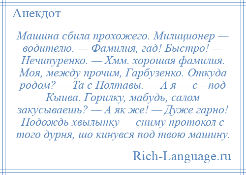 
    Машина сбила прохожего. Милиционер — водителю. — Фамилия, гад! Быстро! — Нечипуренко. — Хмм. хорошая фамилия. Моя, между прочим, Гарбузенко. Откуда родом? — Та с Полтавы. — А я — с—под Кыива. Горилку, мабудь, салом закусываешь? — А як же! — Дуже гарно! Подождь хвылынку — сниму протокол с того дурня, шо кинувся пoд твою машину.