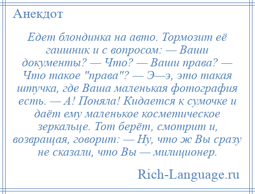 
    Едет блондинка на авто. Тормозит её гаишник и с вопросом: — Ваши документы? — Что? — Ваши права? — Что такое права ? — Э—э, это такая штучка, где Ваша маленькая фотография есть. — А! Поняла! Кидается к сумочке и даёт ему маленькое косметическое зеркальце. Тот берёт, смотрит и, возвращая, говорит: — Ну, что ж Вы сразу не сказали, что Вы — милиционер.