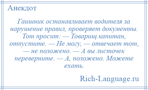 
    Гаишник останавливает водителя за нарушение правил, проверяет документы. Тот просит: — Товарищ капитан, отпустите. — Не могу, — отвечает тот, — не положено. — А вы листочек переверните. — А, положено. Можете ехать.