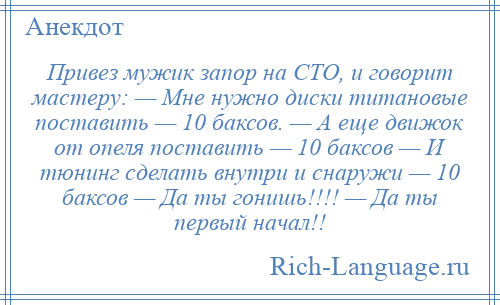 
    Привез мужик запор на СТО, и говорит мастеру: — Мне нужно диски титановые поставить — 10 баксов. — А еще движок от опеля поставить — 10 баксов — И тюнинг сделать внутри и снаружи — 10 баксов — Да ты гонишь!!!! — Да ты первый начал!!