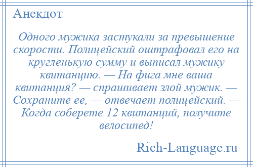 
    Одного мужика застукали за превышение скорости. Полицейский оштрафовал его на кругленькую сумму и выписал мужику квитанцию. — На фига мне ваша квитанция? — спрашивает злой мужик. — Сохраните ее, — отвечает полицейский. — Когда соберете 12 квитанций, получите велосипед!