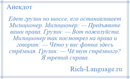 
    Едет грузин по шоссе, его останавливает Милиционер. Милиционер: — Предъявите ваши права. Грузин: — Вот пожалуйста. Милиционер так посмотрел на права и говорит: — Чёто у вас фотка здесь стрёмная. Грузин: — Чё тут стрёмного? Я третий справа.