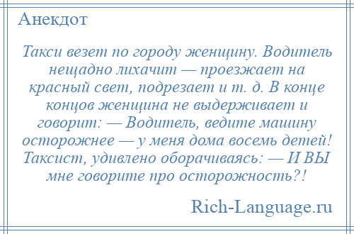 
    Такси везет по городу женщину. Водитель нещадно лихачит — проезжает на красный свет, подрезает и т. д. В конце концов женщина не выдерживает и говорит: — Водитель, ведите машину осторожнее — у меня дома восемь детей! Таксист, удивлено оборачиваясь: — И ВЫ мне говорите про осторожность?!