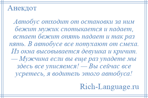
    Автобус отходит от остановки за ним бежит мужик спотыкается и падает, встает бежит опять падает и так раз пять. В автобусе все потухают от смеха. Из окна высовывается девушка и кричит. — Мужчина если вы еще раз упадете мы здесь все уписяемся! — Вы сейчас все усретесь, я водитель этого автобуса!