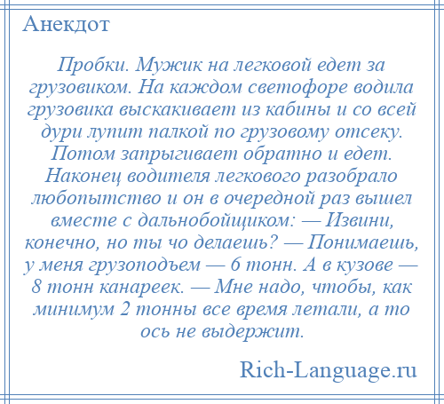 
    Пробки. Мужик на легковой едет за грузовиком. На каждом светофоре водила грузовика выскакивает из кабины и со всей дури лупит палкой по грузовому отсеку. Потом запрыгивает обратно и едет. Наконец водителя легкового разобрало любопытство и он в очередной раз вышел вместе с дальнобойщиком: — Извини, конечно, но ты чо делаешь? — Понимаешь, у меня грузоподъем — 6 тонн. А в кузове — 8 тонн канареек. — Мне надо, чтобы, как минимум 2 тонны все время летали, а то ось не выдержит.