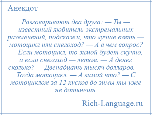 
    Разговаривают два друга: — Ты — известный любитель экстремальных развлечений, подскажи, что лучше взять — мотоцикл или снегоход? — А в чем вопрос? — Если мотоцикл, то зимой будет скучно, а если снегоход — летом. — А денег сколько? — Двенадцать тысяч долларов. — Тогда мотоцикл. — А зимой что? — С мотоциклом за 12 кусков до зимы ты уже не дотянешь.