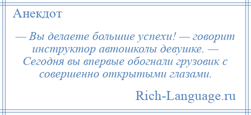 
    — Вы делаете большие успехи! — говорит инструктор автошколы девушке. — Сегодня вы впервые обогнали грузовик с совершенно открытыми глазами.