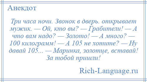 
    Три часа ночи. Звонок в дверь. открывает мужик. — Ой, кто вы? — Грабители! — А что вам надо? — Золото! — А много? — 100 килограмм! — А 105 не хотите? — Ну давай 105... — Маринка, золотце, вставай! За тобой пришли!