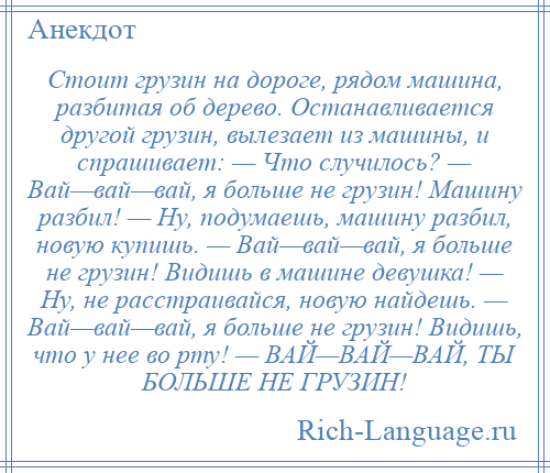 
    Стоит грузин на дороге, рядом машина, разбитая об дерево. Останавливается другой грузин, вылезает из машины, и спрашивает: — Что случилось? — Вай—вай—вай, я больше не грузин! Машину разбил! — Ну, подумаешь, машину разбил, новую купишь. — Вай—вай—вай, я больше не грузин! Видишь в машине девушка! — Ну, не расстраивайся, новую найдешь. — Вай—вай—вай, я больше не грузин! Видишь, что у нее во рту! — ВАЙ—ВАЙ—ВАЙ, ТЫ БОЛЬШЕ НЕ ГРУЗИН!