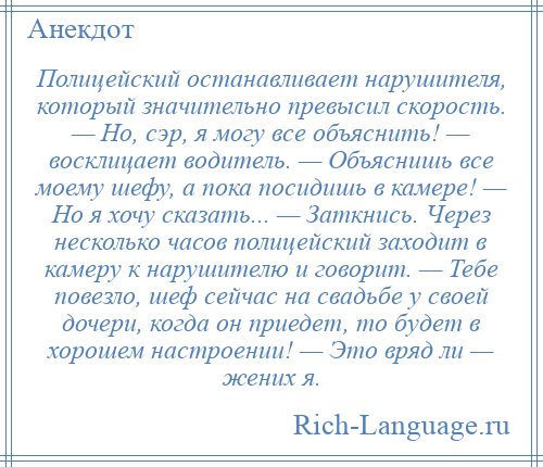 
    Полицейский останавливает нарушителя, который значительно превысил скорость. — Но, сэр, я могу все объяснить! — восклицает водитель. — Объяснишь все моему шефу, а пока посидишь в камере! — Но я хочу сказать... — Заткнись. Через несколько часов полицейский заходит в камеру к нарушителю и говорит. — Тебе повезло, шеф сейчас на свадьбе у своей дочери, когда он приедет, то будет в хорошем настроении! — Это вряд ли — жених я.