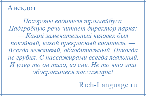 
    Похороны водителя троллейбуса. Надгробную речь читает директор парка: — Какой замечательный человек был покойный, какой прекрасный водитель. — Всегда вежливый, обходительный. Никогда не грубил. С пассажирами всегда лояльный. И умер то он тихо, во сне. Не то что эти обосравшиеся пассажиры!