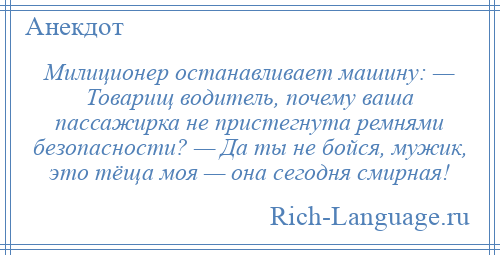 
    Милиционер останавливает машину: — Товарищ водитель, почему ваша пассажирка не пристегнута ремнями безопасности? — Да ты не бойся, мужик, это тёща моя — она сегодня смирная!
