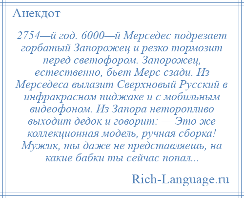 
    2754—й год. 6000—й Мерседес подрезает горбатый Запорожец и резко тормозит перед светофором. Запорожец, естественно, бьет Мерс сзади. Из Мерседеса вылазит Сверхновый Русский в инфракрасном пиджаке и с мобильным видеофоном. Из Запора неторопливо выходит дедок и говорит: — Это же коллекционная модель, ручная сборка! Мужик, ты даже не представляешь, на какие бабки ты сейчас попал...