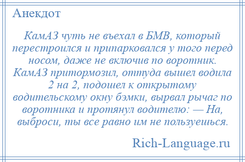 
    КамАЗ чуть не въехал в БМВ, который перестроился и припарковался у того перед носом, даже не включив по воротник. КамАЗ притормозил, оттуда вышел водила 2 на 2, подошел к открытому водительскому окну бэмки, вырвал рычаг по воротника и протянул водителю: — На, выброси, ты все равно им не пользуешься.