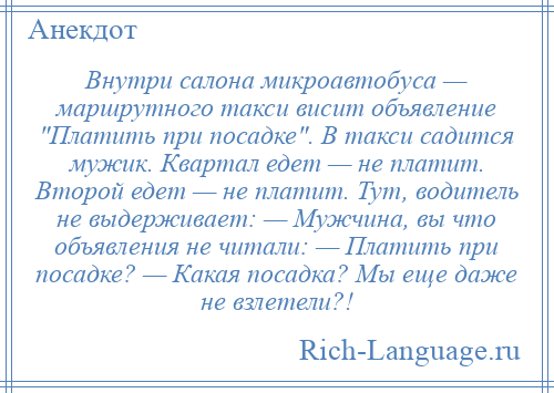 
    Внутри салона микроавтобуса — маршрутного такси висит объявление Платить при посадке . В такси садится мужик. Квартал едет — не платит. Второй едет — не платит. Тут, водитель не выдерживает: — Мужчина, вы что объявления не читали: — Платить при посадке? — Какая посадка? Мы еще даже не взлетели?!