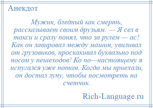 
    Мужик, бледный как смерть, рассказывает своим друзьям: — Я сел в такси и сразу понял, что за рулем — ас! Как он лавировал между машин, увиливал от грузовиков, проскакивал буквально под носом у пешеходов! Ко по—настоящему я испугался уже потом. Когда мы приехали, он достал лупу, чтобы посмотреть на счетчик.