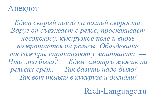 
    Едет скорый поезд на полной скорости. Вдруг он съезжает с рельс, проскакивает лесополосу, кукурузное поле и вновь возвращается на рельсы. Обалдевшие пассажиры спрашивают у машиниста: — Что это было? — Едем, смотрю мужик на рельсах срет. — Так давить надо было! — Так вот только в кукурузе и догнали!
