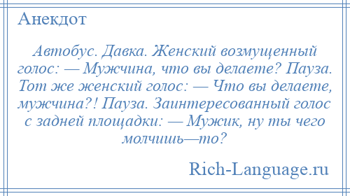 
    Автобус. Давка. Женский возмущенный голос: — Мужчина, что вы делаете? Пауза. Тот же женский голос: — Что вы делаете, мужчина?! Пауза. Заинтересованный голос с задней площадки: — Мужик, ну ты чего молчишь—то?