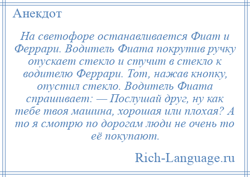 
    На светофоре останавливается Фиат и Феррари. Водитель Фиата покрутив ручку опускает стекло и стучит в стекло к водителю Феррари. Тот, нажав кнопку, опустил стекло. Водитель Фиата спрашивает: — Послушай друг, ну как тебе твоя машина, хорошая или плохая? А то я смотрю по дорогам люди не очень то её покупают.