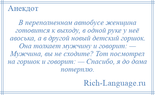 
    В переполненном автобусе женщина готовится к выходу, в одной руке у неё авоська, а в другой новый детский горшок. Она толкает мужчину и говорит: — Мужчина, вы не сходите? Тот посмотрел на горшок и говорит: — Спасибо, я до дома потерплю.