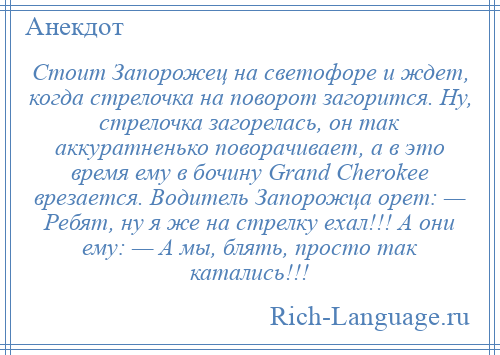 
    Стоит Запорожец на светофоре и ждет, когда стрелочка на поворот загорится. Ну, стрелочка загорелась, он так аккуратненько поворачивает, а в это время ему в бочину Grаnd Сhеrоkее врезается. Водитель Запорожца орет: — Ребят, ну я же на стрелку ехал!!! А они ему: — А мы, блять, просто так катались!!!