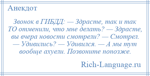 
    Звонок в ГИБДД: — Здрасте, так и так ТО отменили, что мне делать? — Здрасте, вы вчера новости смотрели? — Смотрел. — Удивились? — Удивился. — А мы тут вообще ахуели. Позвоните попозже.