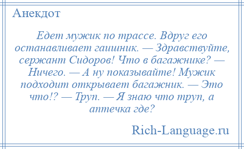 
    Едет мужик по трассе. Вдруг его останавливает гаишник. — Здравствуйте, сержант Сидоров! Что в багажнике? — Ничего. — А ну показывайте! Мужик подходит открывает багажник. — Это что!? — Труп. — Я знаю что труп, а аптечка где?