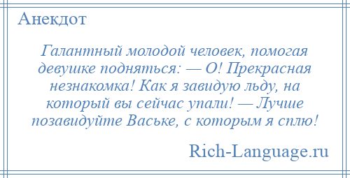 
    Галантный молодой человек, помогая девушке подняться: — О! Прекрасная незнакомка! Как я завидую льду, на который вы сейчас упали! — Лучше позавидуйте Ваське, с которым я сплю!