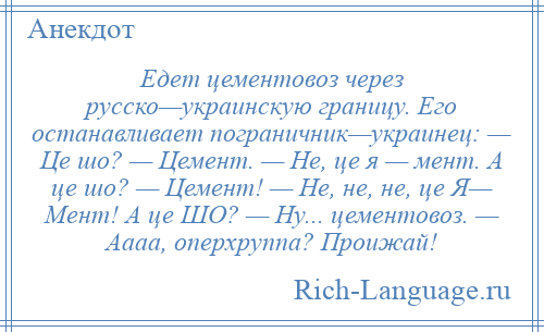 
    Едет цементовоз через русско—украинскую границу. Его останавливает пограничник—украинец: — Це шо? — Цемент. — Не, це я — мент. А це шо? — Цемент! — Не, не, не, це Я— Мент! А це ШО? — Ну... цементовоз. — Аааа, оперхруппа? Проижай!