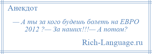 
    — А ты за кого будешь болеть на ЕВРО 2012 ?— За наших!!!— А потом?