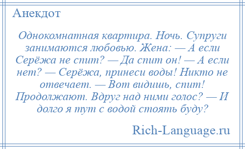 
    Однокомнатная квартира. Ночь. Супруги занимаются любовью. Жена: — А если Серёжа не спит? — Да спит он! — А если нет? — Серёжа, принеси воды! Никто не отвечает. — Вот видишь, спит! Продолжают. Вдруг над ними голос? — И долго я тут с водой стоять буду?