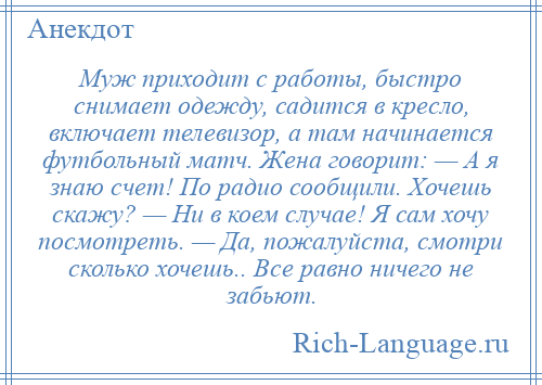 
    Муж приходит с работы, быстро снимает одежду, садится в кресло, включает телевизор, а там начинается футбольный матч. Жена говорит: — А я знаю счет! По радио сообщили. Хочешь скажу? — Ни в коем случае! Я сам хочу посмотреть. — Да, пожалуйста, смотри сколько хочешь.. Все равно ничего не забьют.