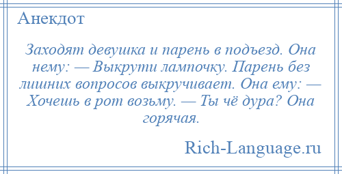 
    Заходят девушка и парень в подъезд. Она нему: — Выкрути лампочку. Парень без лишних вопросов выкручивает. Она ему: — Хочешь в рот возьму. — Ты чё дура? Она горячая.