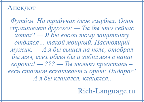 
    Футбол. На трибунах двое голубых. Один спрашивает другого: — Ты бы что сейчас хотел? — Я бы вооон тому защитнику отдался… такой мощный. Настоящий мужик. — А я бы вышел на поле, отобрал бы мяч, всех обвел бы и забил мяч в наши ворота! — ??? — Ты только представь – весь стадион вскакивает и орет: Пидарас! А я бы кланялся, кланялся..