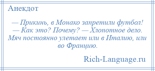 
    — Прикинь, в Монако запретили футбол! — Как это? Почему? — Хлопотное дело. Мяч постоянно улетает или в Италию, или во Францию.