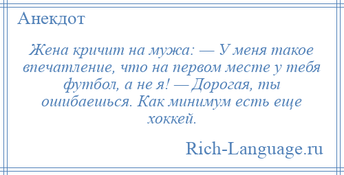 
    Жена кричит на мужа: — У меня такое впечатление, что на первом месте у тебя футбол, а не я! — Дорогая, ты ошибаешься. Как минимум есть еще хоккей.