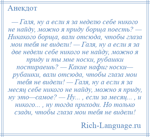 
    — Галя, ну а если я за неделю себе никого не найду, можно я приду борща поесть? — Никакого борща, вали отсюда, чтобы глаза мои тебя не видели! — Галя, ну а если я за две недели себе никого не найду, можно я приду и ты мне носки, рубашки постираешь? — Какие нафиг носки— рубашки, вали отсюда, чтобы глаза мои тебя не видели! — Галя, ну а если я за месяц себе никого не найду, можно я приду, ну это—самое? — Ну... , если за месяц... , и никого... , ну тогда приходи. Но только сзади, чтобы глаза мои тебя не видели!