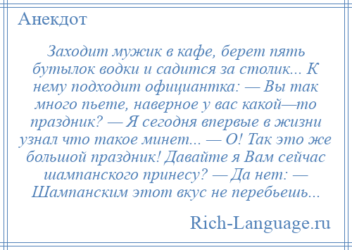 
    Заходит мужик в кафе, берет пять бутылок водки и садится за столик... К нему подходит официантка: — Вы так много пьете, наверное у вас какой—то праздник? — Я сегодня впервые в жизни узнал что такое минет... — О! Так это же большой праздник! Давайте я Вам сейчас шампанского принесу? — Да нет: — Шампанским этот вкус не перебьешь...