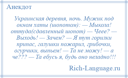 
    Украинская деревня, ночь. Мужик под окном хаты (шопотом): — Мыкола! оттуда(сдавленный шопот) — Чеее? — Выходь! — Зачем? — Я тут горилки припас, галушки пожарил, грибочки, огурчики, выпьем! — Та не можу! — а че??? — Та ебусь я, будь оно неладно!!!